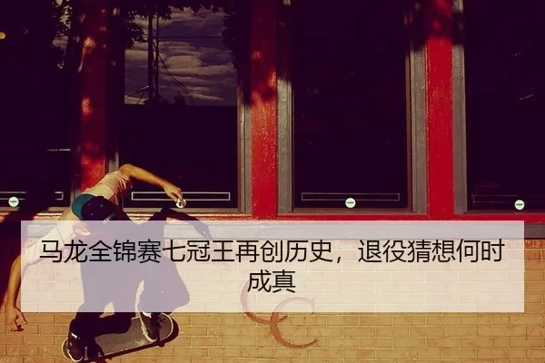 马龙全锦赛七冠王再创历史，退役猜想何时成真